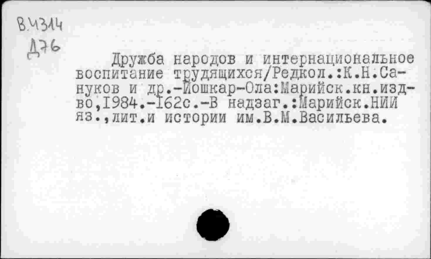 ﻿Д^
Дружба народов и интернациональное воспитание трудящихся/Редкол.:К.Н.Сапунов и др.-Иошкар-Ола:Марийск.кн.изд-во ,1984.-162с.-В надзаг.:марийск.НИИ яз.,лит.и истории им.В.М.Васильева.